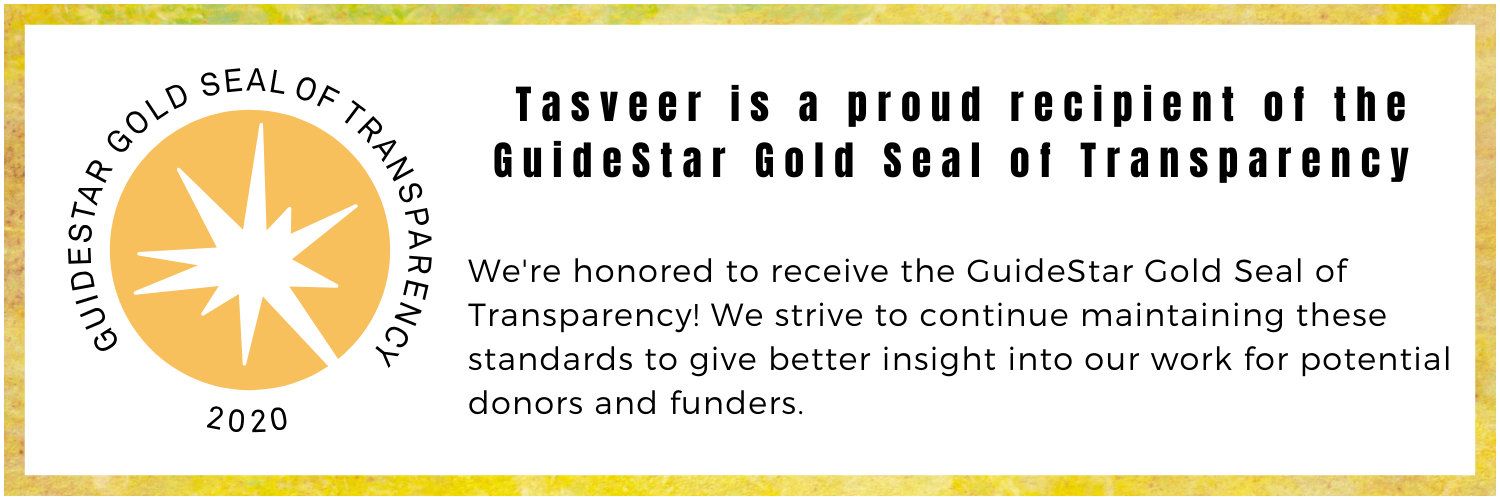 GuideStarGoldSealofTransparency Image Description: Gold box with GuideStar Seal and text inside. Text: Tasveer is a proud recipient of the GuideStar Gold Seal of Transparency. We strive to continue maintaining these standards to give better insight into our work for potential donors and funders.